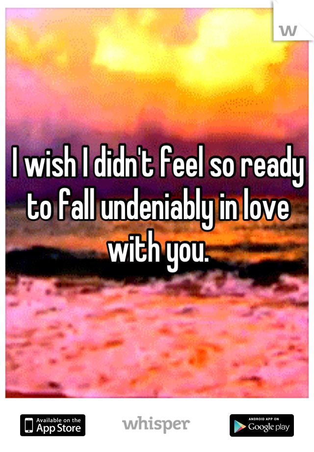 I wish I didn't feel so ready to fall undeniably in love with you.
