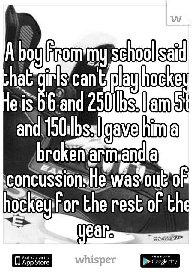 A boy from my school said that girls can't play hockey. He is 6'6 and 250 lbs. I am 5'8 and 150 lbs. I gave him a broken arm and a concussion. He was out of hockey for the rest of the year. 