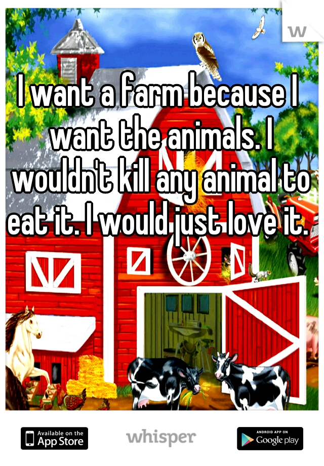 I want a farm because I want the animals. I wouldn't kill any animal to eat it. I would just love it. 