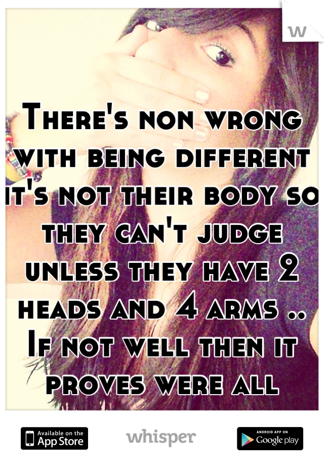 There's non wrong with being different it's not their body so they can't judge unless they have 2 heads and 4 arms .. If not well then it proves were all equal