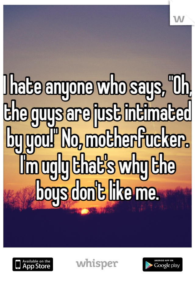 I hate anyone who says, "Oh, the guys are just intimated by you!" No, motherfucker. I'm ugly that's why the boys don't like me.