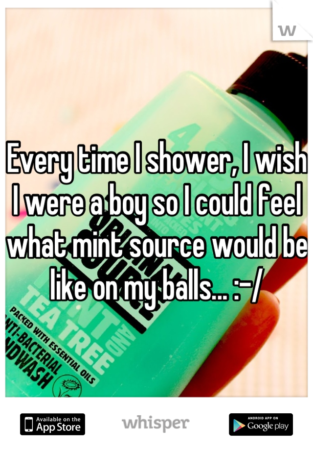 Every time I shower, I wish I were a boy so I could feel what mint source would be like on my balls... :-/