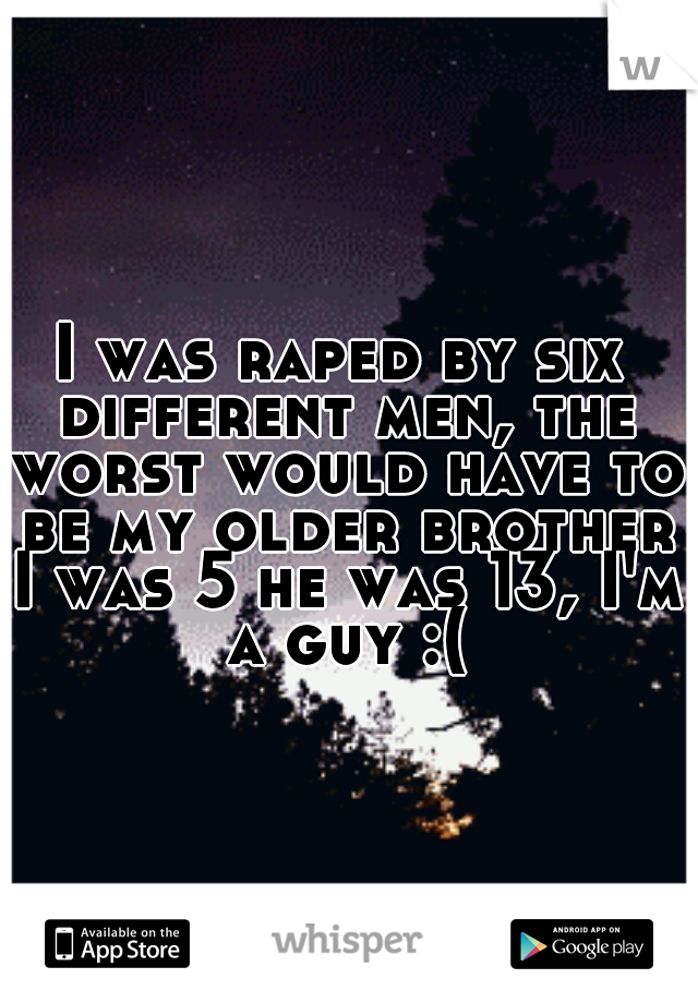I was raped by six different men, the worst would have to be my older brother I was 5 he was 13, I'm a guy :(