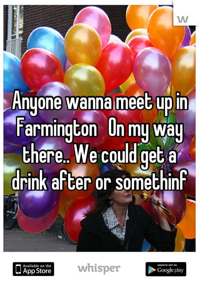 Anyone wanna meet up in Farmington   On my way there.. We could get a drink after or somethinf
