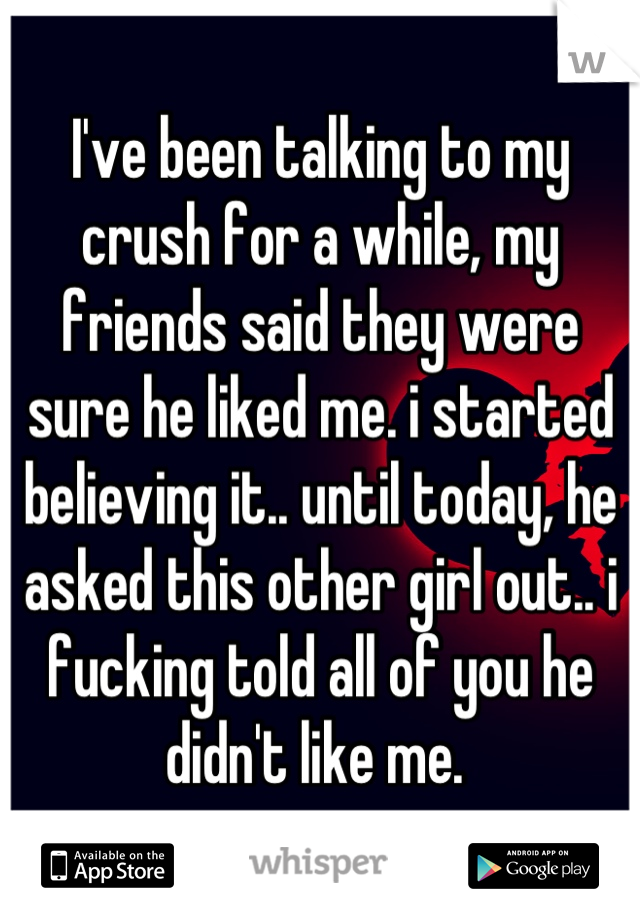 I've been talking to my crush for a while, my friends said they were sure he liked me. i started believing it.. until today, he asked this other girl out.. i fucking told all of you he didn't like me. 