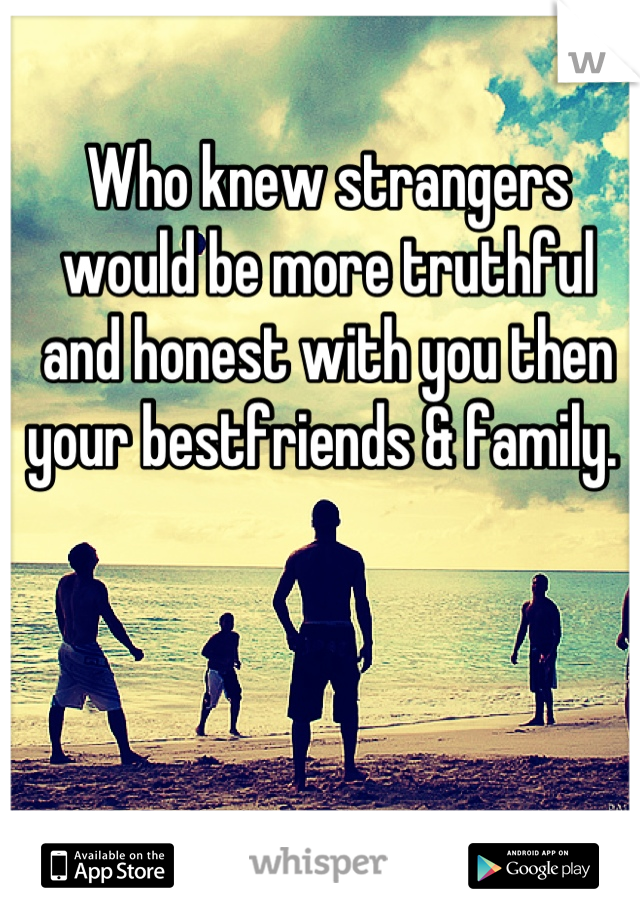Who knew strangers would be more truthful and honest with you then your bestfriends & family. 