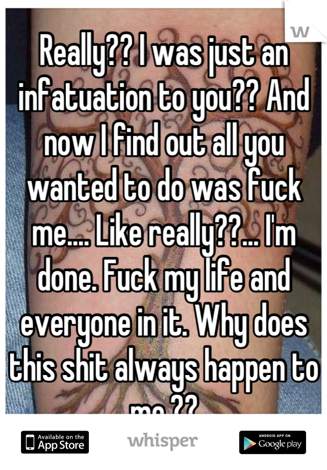 Really?? I was just an infatuation to you?? And now I find out all you wanted to do was fuck me.... Like really??... I'm done. Fuck my life and everyone in it. Why does this shit always happen to me.??