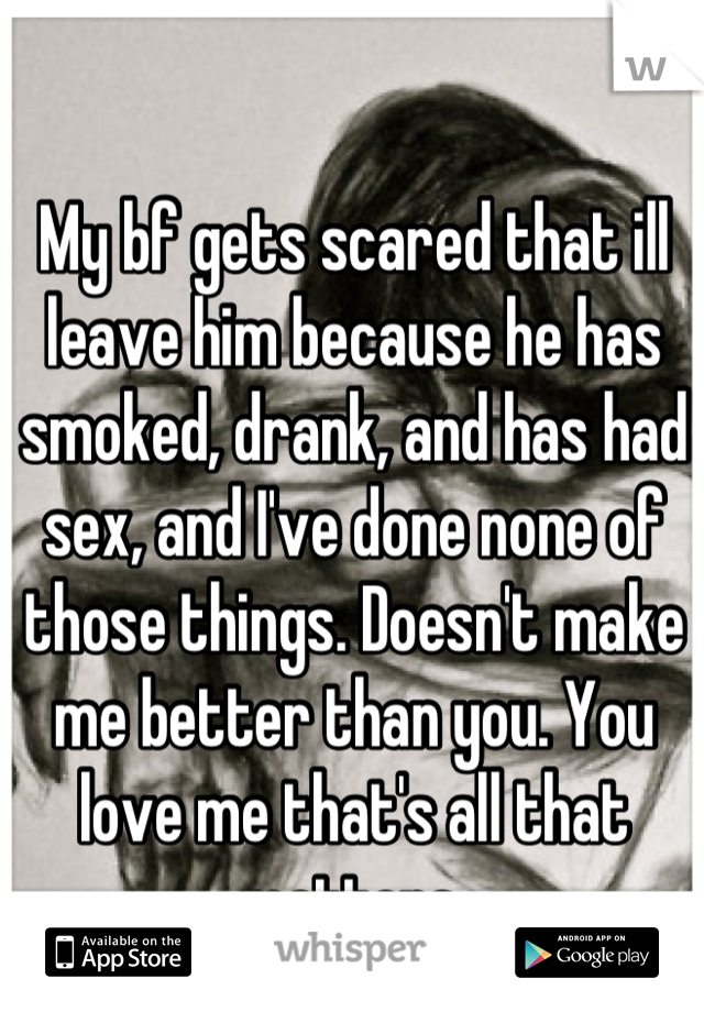 My bf gets scared that ill leave him because he has smoked, drank, and has had sex, and I've done none of those things. Doesn't make me better than you. You love me that's all that matters.