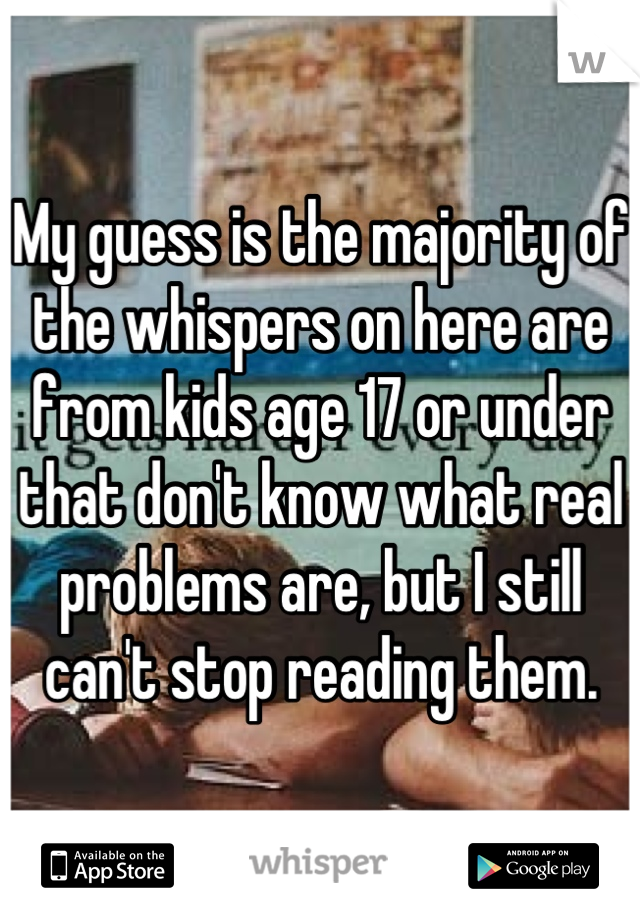 My guess is the majority of the whispers on here are from kids age 17 or under that don't know what real problems are, but I still can't stop reading them.