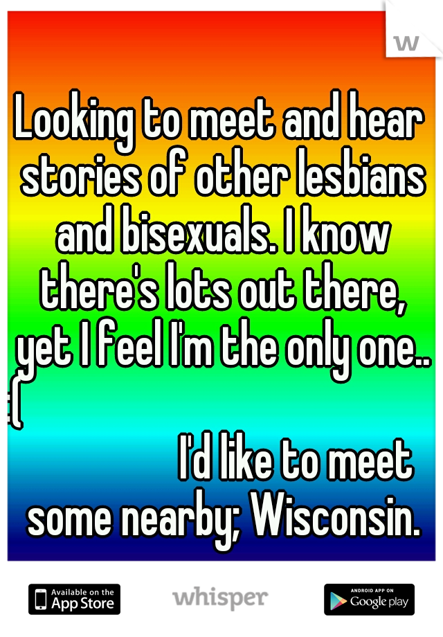 Looking to meet and hear stories of other lesbians and bisexuals. I know there's lots out there, yet I feel I'm the only one.. :(

























I'd like to meet some nearby; Wisconsin.