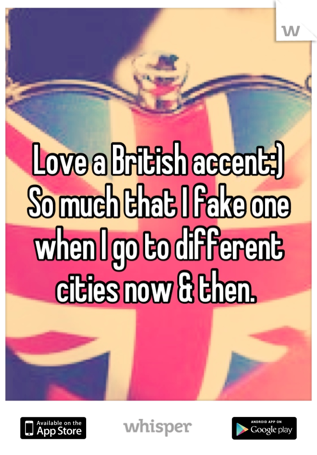 Love a British accent:) 
So much that I fake one when I go to different cities now & then. 