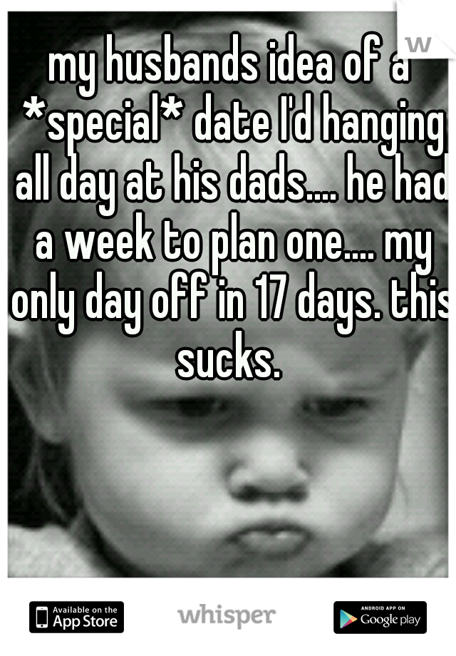 my husbands idea of a *special* date I'd hanging all day at his dads.... he had a week to plan one.... my only day off in 17 days. this sucks. 