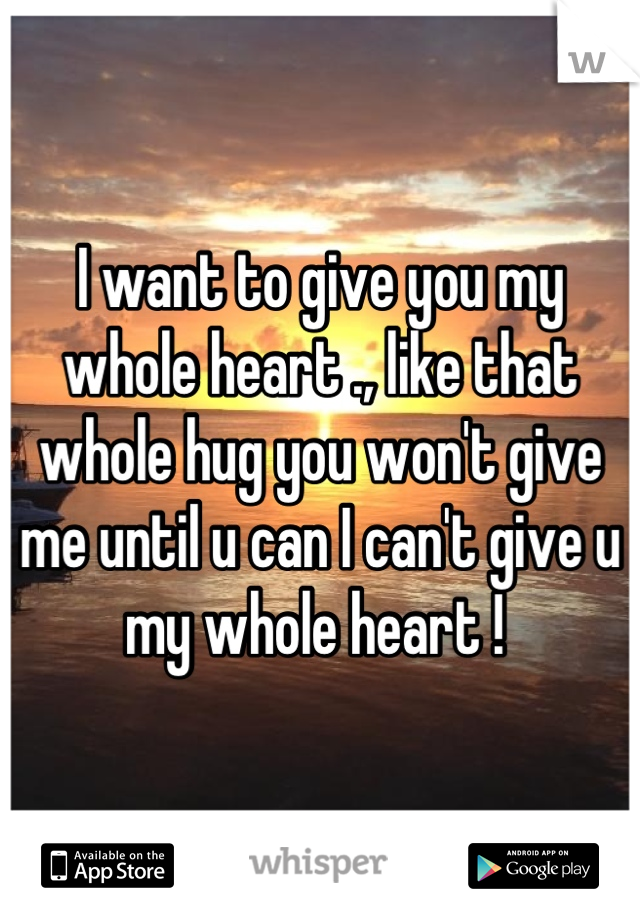I want to give you my whole heart ., like that whole hug you won't give me until u can I can't give u my whole heart ! 