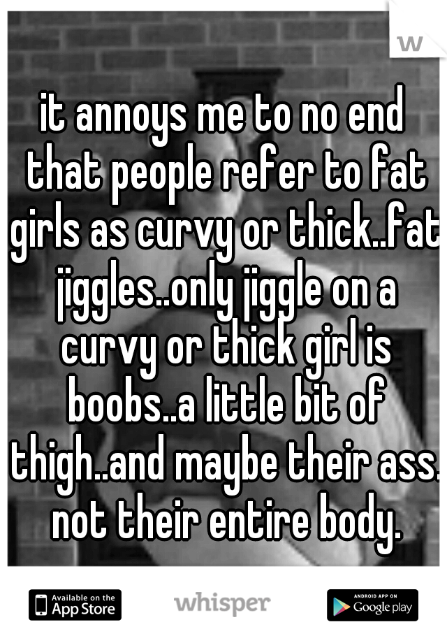 it annoys me to no end that people refer to fat girls as curvy or thick..fat jiggles..only jiggle on a curvy or thick girl is boobs..a little bit of thigh..and maybe their ass. not their entire body.