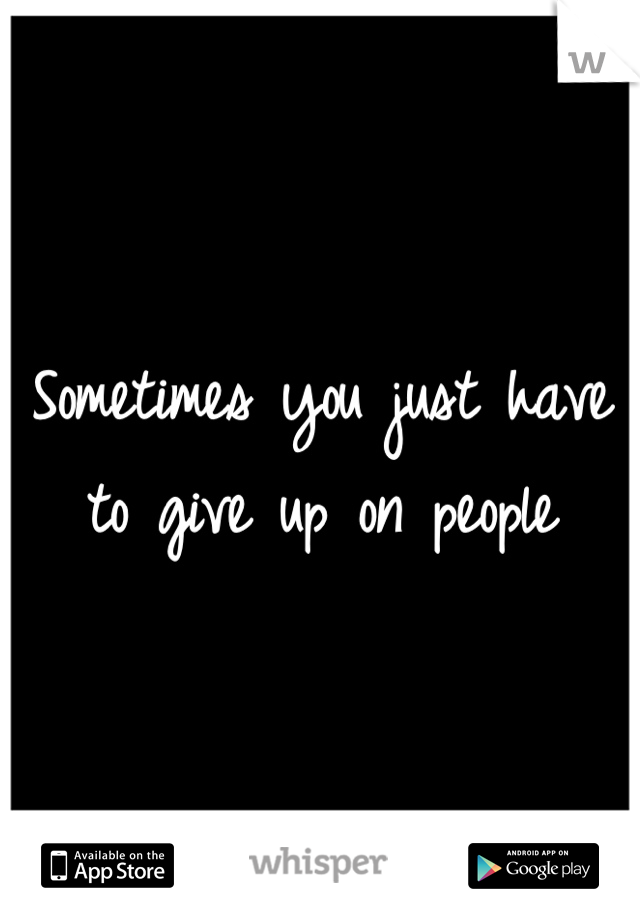 Sometimes you just have to give up on people