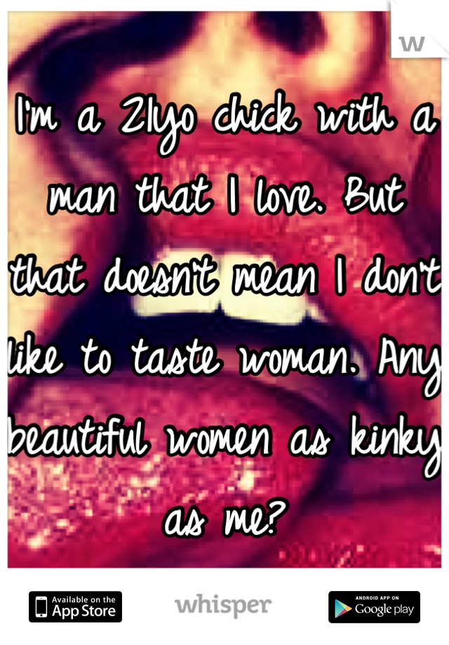 I'm a 21yo chick with a man that I love. But that doesn't mean I don't like to taste woman. Any beautiful women as kinky as me?