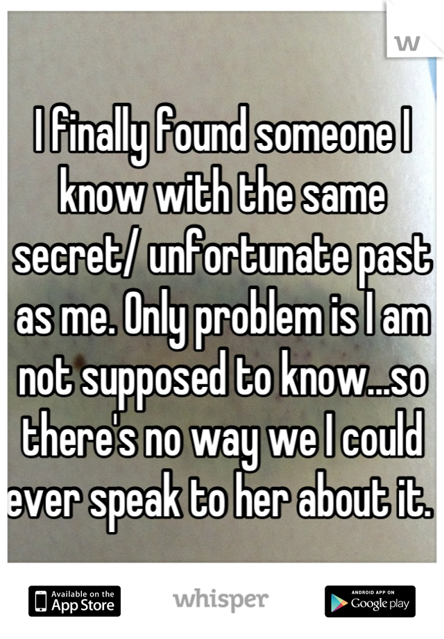 I finally found someone I know with the same secret/ unfortunate past as me. Only problem is I am not supposed to know...so there's no way we I could ever speak to her about it. 