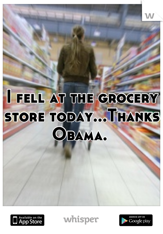 I fell at the grocery store today...Thanks Obama. 