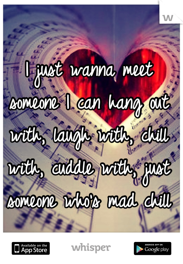 I just wanna meet someone I can hang out with, laugh with, chill with, cuddle with, just someone who's mad chill