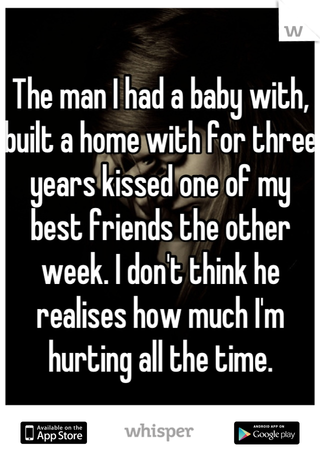 The man I had a baby with, built a home with for three years kissed one of my best friends the other week. I don't think he realises how much I'm hurting all the time.