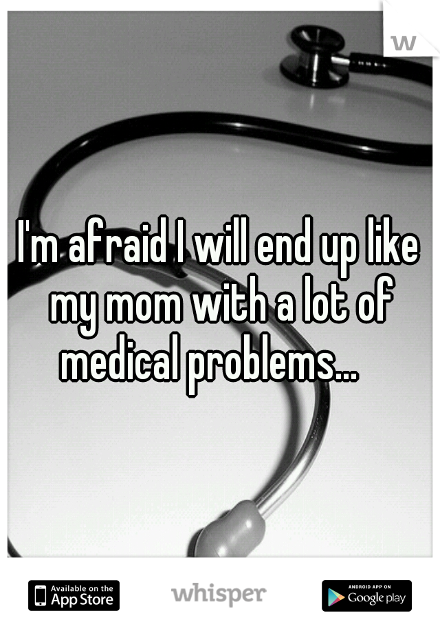 I'm afraid I will end up like my mom with a lot of medical problems...   