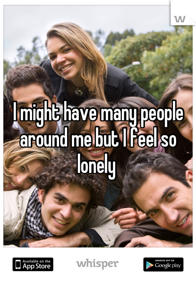 I might have many people around me but I feel so lonely 