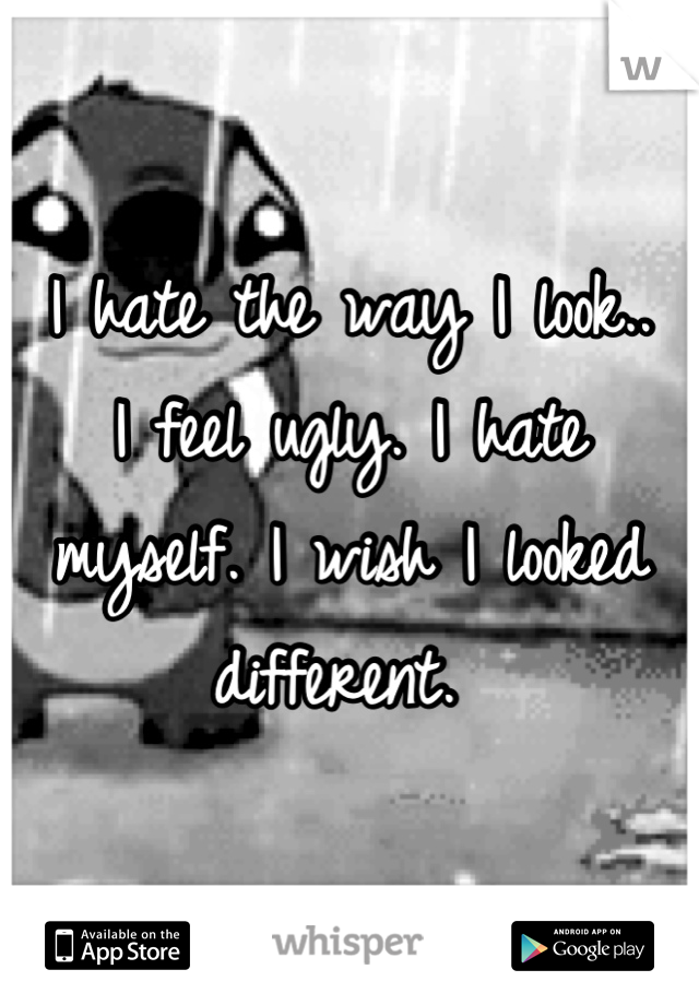 I hate the way I look..
I feel ugly. I hate myself. I wish I looked different. 