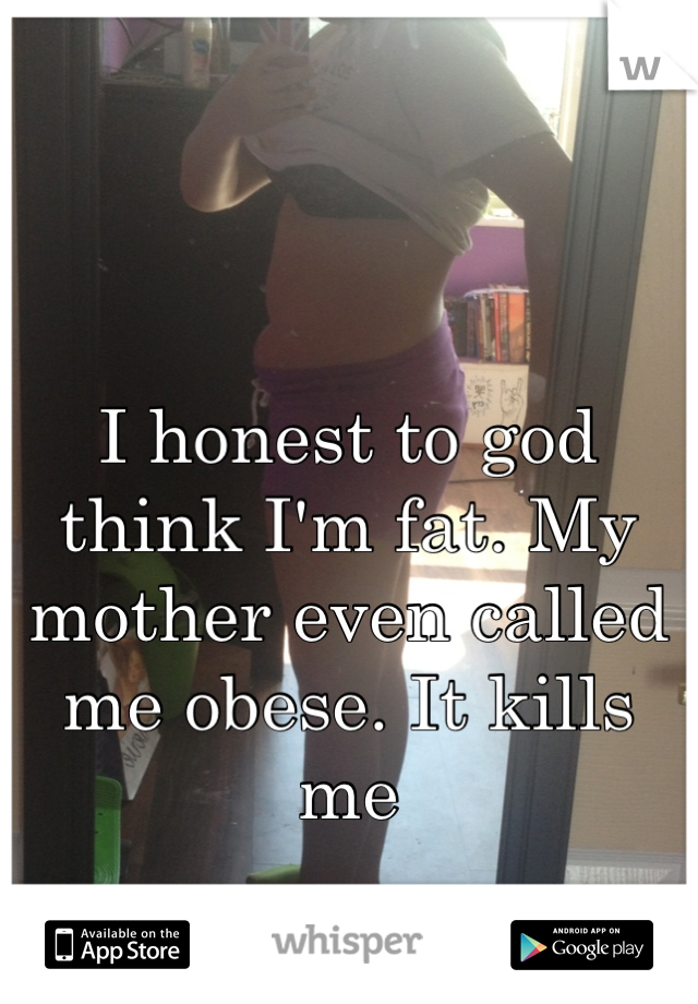 I honest to god think I'm fat. My mother even called me obese. It kills me