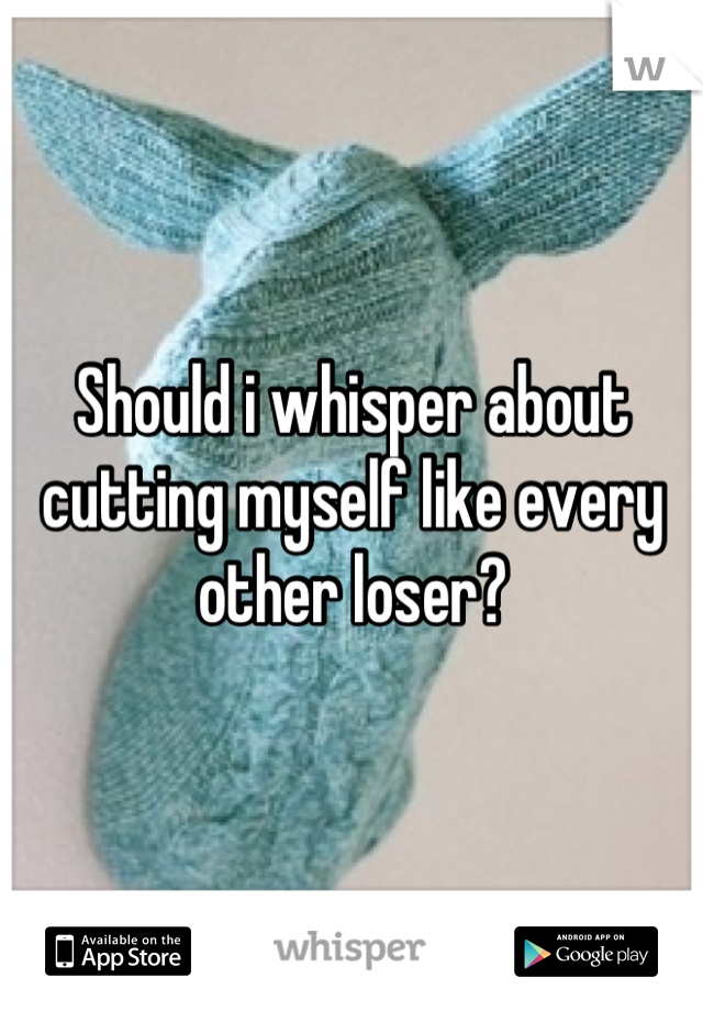 Should i whisper about cutting myself like every other loser?