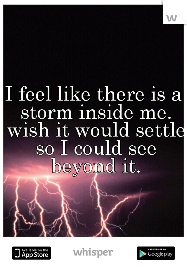 I feel like there is a storm inside me. wish it would settle so I could see beyond it.