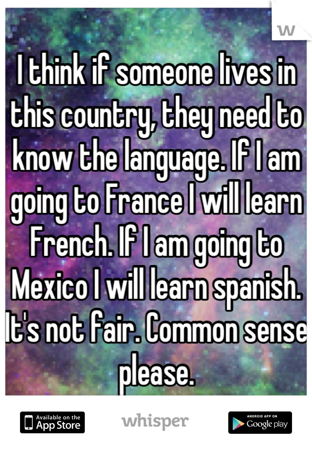I think if someone lives in this country, they need to know the language. If I am going to France I will learn French. If I am going to Mexico I will learn spanish. It's not fair. Common sense please.