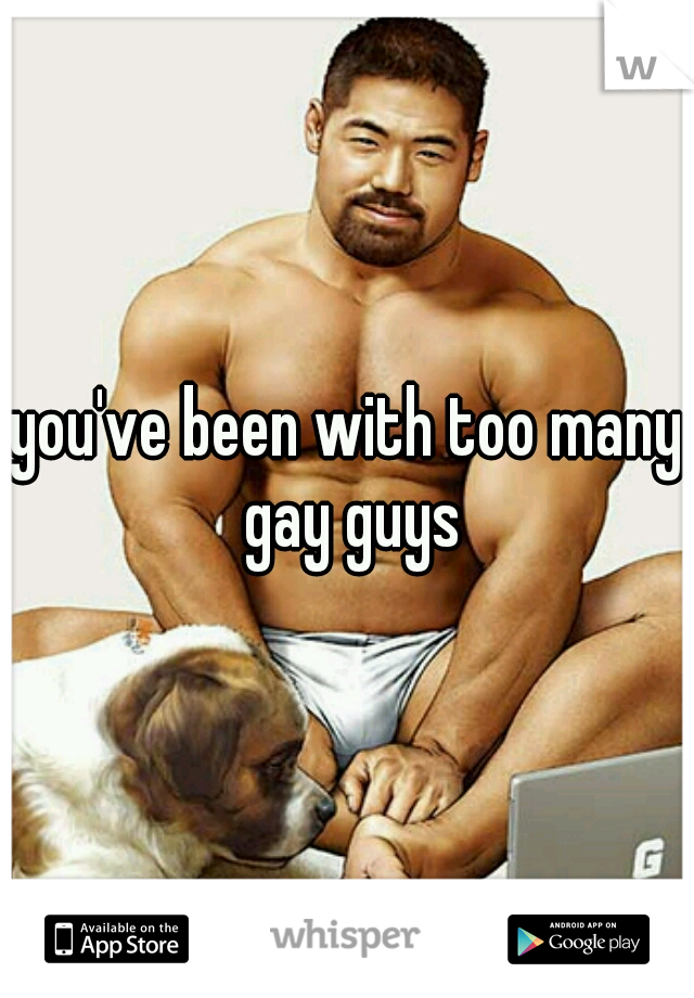 you've been with too many gay guys