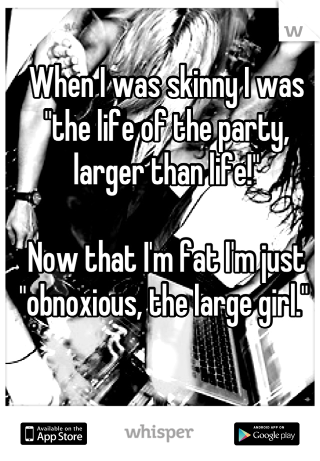 When I was skinny I was "the life of the party, larger than life!" 

Now that I'm fat I'm just "obnoxious, the large girl." 
