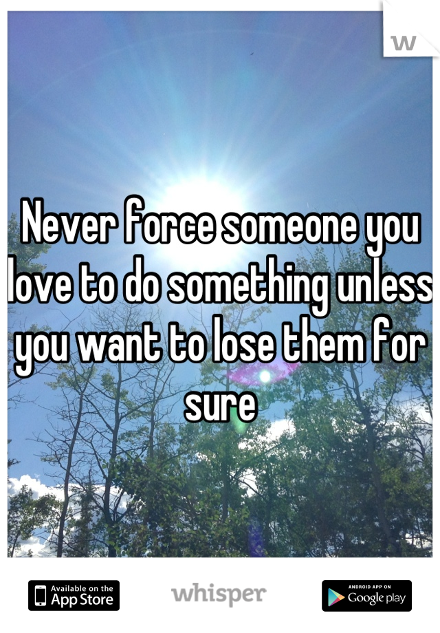 Never force someone you love to do something unless you want to lose them for sure