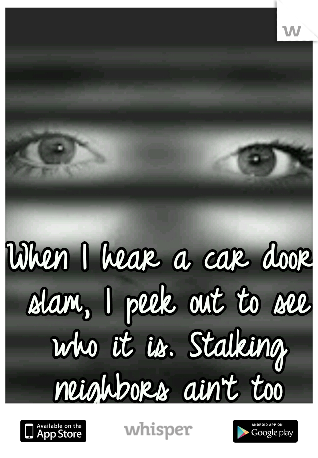 When I hear a car door slam, I peek out to see who it is. Stalking neighbors ain't too serious.