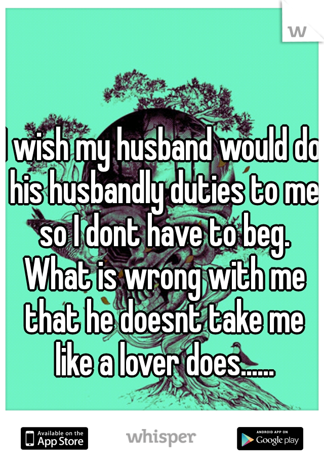 I wish my husband would do his husbandly duties to me so I dont have to beg. What is wrong with me that he doesnt take me like a lover does......