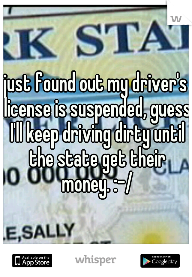 just found out my driver's license is suspended, guess I'll keep driving dirty until the state get their money. :-/