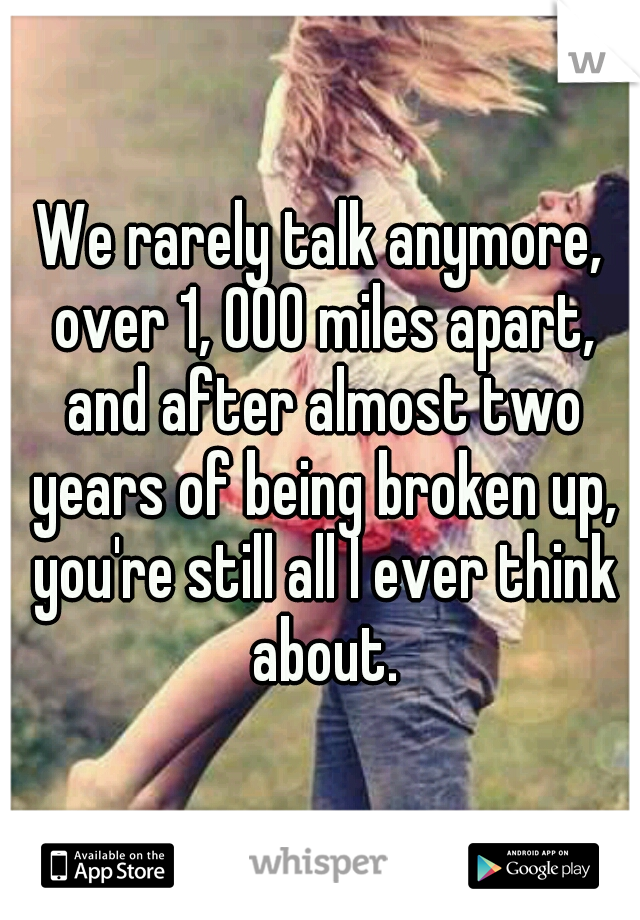 We rarely talk anymore, over 1, 000 miles apart, and after almost two years of being broken up, you're still all I ever think about.