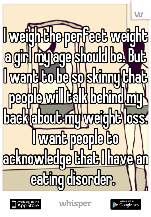 I weigh the perfect weight a girl my age should be. But I want to be so skinny that people will talk behind my back about my weight loss. I want people to acknowledge that I have an eating disorder.  