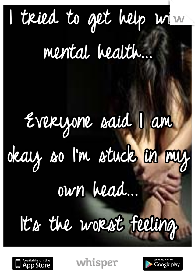 I tried to get help with mental health... 

Everyone said I am okay so I'm stuck in my own head...
It's the worst feeling ever.