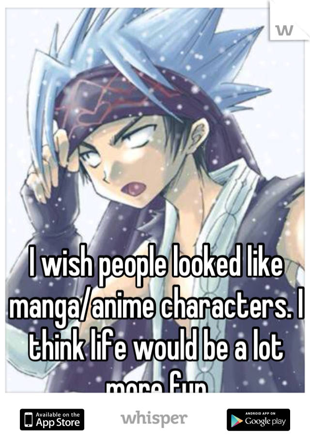 I wish people looked like manga/anime characters. I think life would be a lot more fun