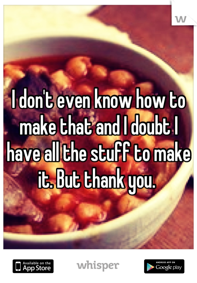 I don't even know how to make that and I doubt I have all the stuff to make it. But thank you. 
