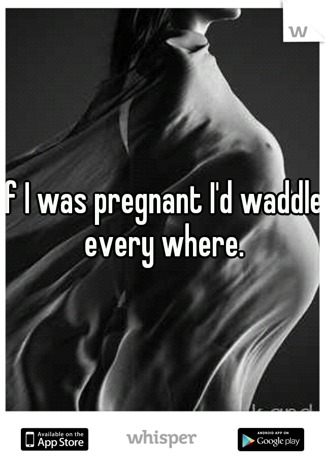 If I was pregnant I'd waddle every where.