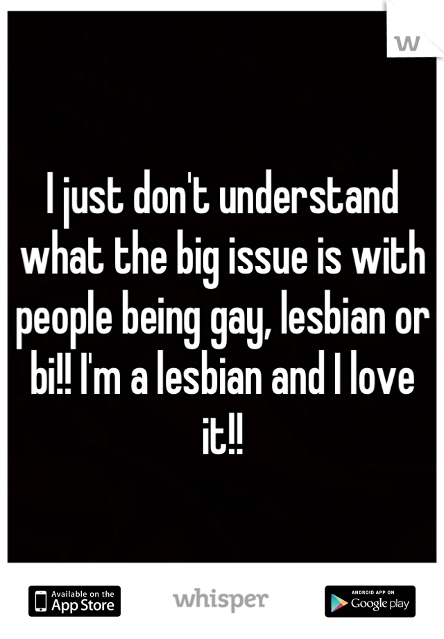 I just don't understand what the big issue is with people being gay, lesbian or bi!! I'm a lesbian and I love it!!