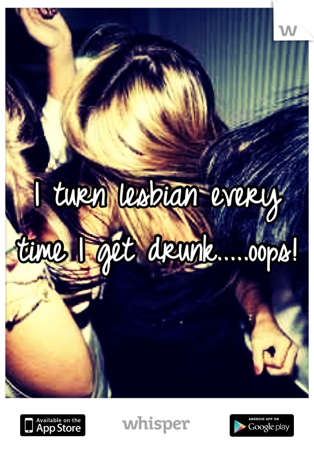 I turn lesbian every time I get drunk.....oops!  