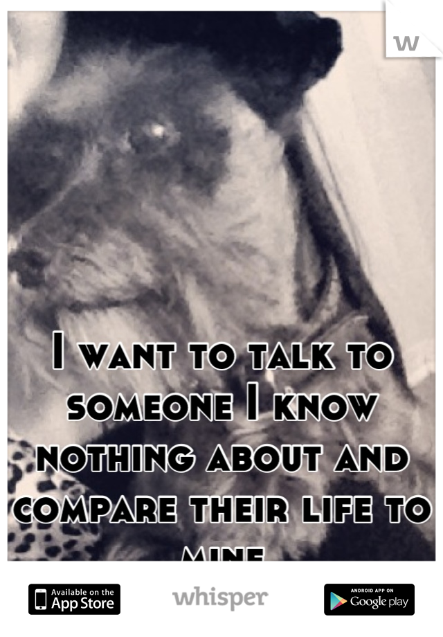 I want to talk to someone I know nothing about and compare their life to mine