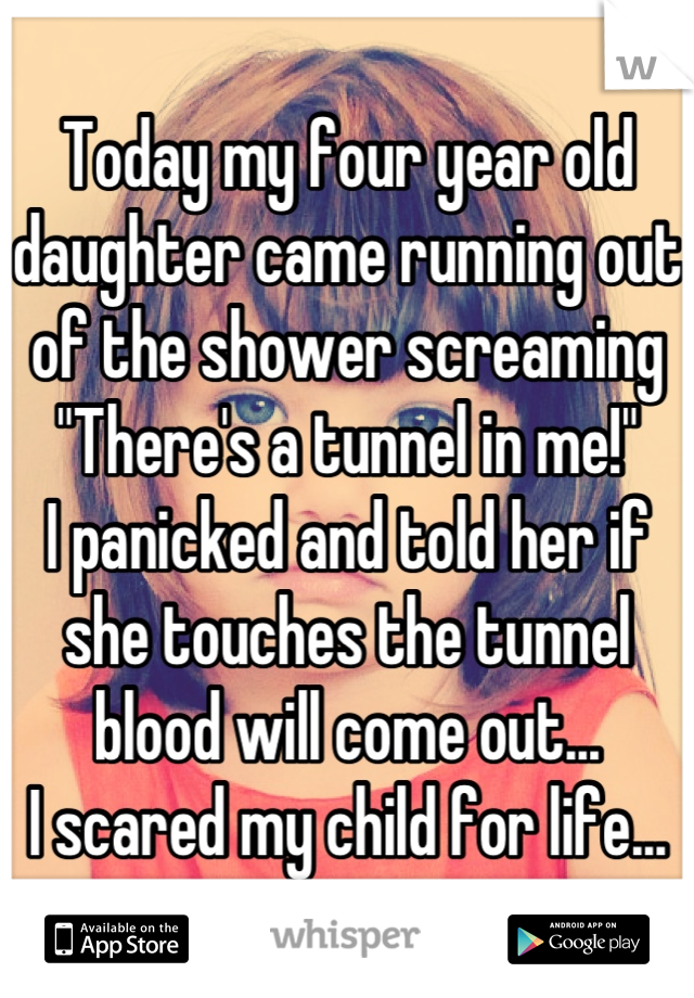Today my four year old daughter came running out of the shower screaming "There's a tunnel in me!"
I panicked and told her if she touches the tunnel blood will come out...
I scared my child for life...
