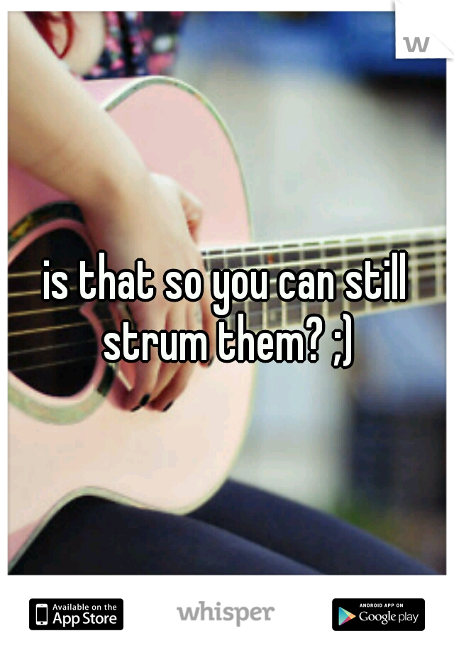 is that so you can still strum them? ;)