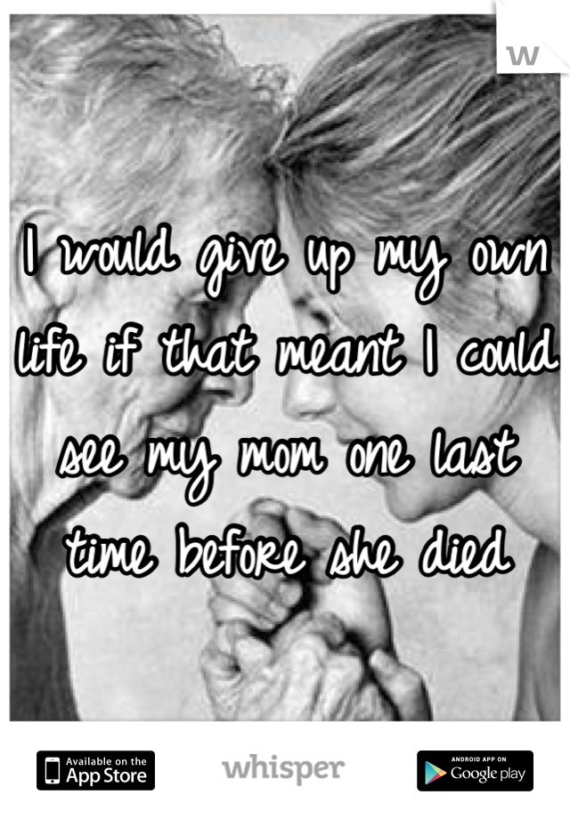 I would give up my own life if that meant I could see my mom one last time before she died