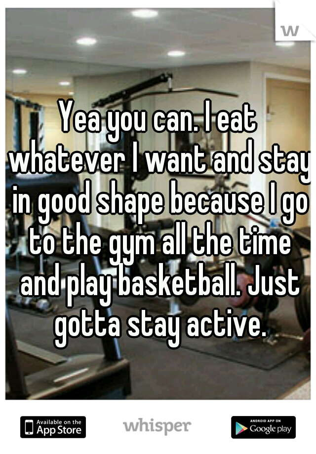 Yea you can. I eat whatever I want and stay in good shape because I go to the gym all the time and play basketball. Just gotta stay active.